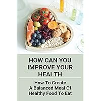 How Can You Improve Your Health: How To Create A Balanced Meal Of Healthy Food To Eat