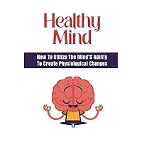 Healthy Mind: How To Utilize The Mind’S Ability To Create Physiological Changes