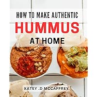 How To Make Authentic Hummus At Home: Experience The Best Hummus Of Your Life: A Step-By-Step Guide To Making Perfectly Smooth And Flavorful Hummus As A Gift.