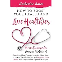 How to Boost Your Health and Live Healthier: Proven Strategies for Lowering Cholesterol, Controlling Blood Pressure, Lowering Blood Sugar, Achieving Your Ideal Weight, and Improving Heart Health With