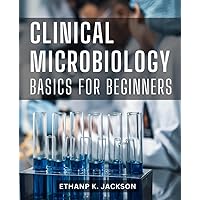 Clinical Microbiology Basics for Beginners: A Complete Learning Guide to Understanding the Foundations | Demystify the World of Microorganisms and Become Proficient in Clinical Microbiology