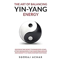 The Art of Balancing YIN-YANG Energy: Discover the Secret to Energized Living; Attain Wholeness, Find Inner Equilibrium and Serenity in Your Everyday Existence (Energize Your Mind, Body & Soul)