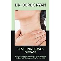 RESISTING GRAVES DISEASE: Manifestations And Their Causes Can Be Eliminated For Good With The Insights In This Freedom Guide