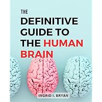 The Definitive Guide To The Human Brain: A Guide to Understanding, and Enhancing Brain Health | The Intricacies of the Brain, Unlock Its Full Potential & Transform Your Cognitive Well-Being