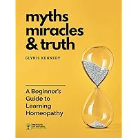 Myths, Miracles, and Truth: A Beginners Guide to Learning Homeopathy