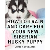 How To Train And Care For Your New Siberian Husky Puppy: Comprehensive Training Manual for a Well-Behaved Companion - From Obedience to Socialization and Beyond