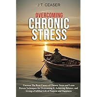 Overcoming Chronic Stress: Uncover The Root Causes of Chronic Stress and Learn Proven Techniques for Overcoming It, Achieving Balance, and Living A Fulfilled Life of Purpose and Happiness