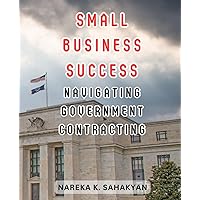 Small Business Success: Navigating Government Contracting: Unlock Opportunities, Secure Contracts, and Thrive in the Public Sector Marketplace