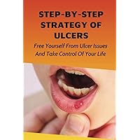 Step-By-Step Strategy Of Ulcers: Free Yourself From Ulcer Issues And Take Control Of Your Life.: How To Overcome Your Ulcer Issues