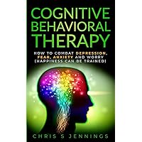 Cognitive Behavioral Therapy: How to Combat Depression, Fear, Anxiety and Worry (Happiness can be trained)