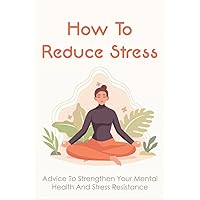 How To Reduce Stress: Advice To Strengthen Your Mental Health And Stress Resistance: Ways To Eliminate And Treat Stress Symptoms