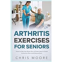 Arthritis Exercises For Seniors: How to Get the Most Out of Exercises to Ease Arthritis Pain and Discomfort