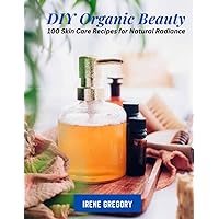 DIY Organic Beauty: 100 Skin Care Recipes for Natural Radiance