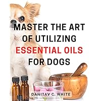 Master the Art of Utilizing Essential Oils for Dogs 2024: Unlock the Healing Powers of Natural Essential Oils to Improve Your Dog's Wellbeing