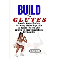 Build The Glutes: Intensive Workout Routines For Creating A Better Shape & Size By Working Your Butt & Hip Workouts For Bigger, Curvy Buttocks And Wider Hips Build The Glutes: Intensive Workout Routines For Creating A Better Shape & Size By Working Your Butt & Hip Workouts For Bigger, Curvy Buttocks And Wider Hips Paperback Kindle