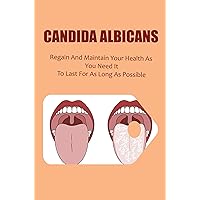 Candida Albicans: Regain And Maintain Your Health As You Need It To Last For As Long As Possible