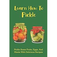 Learn How To Pickle: Pickle Some Fruits, Eggs, And Meats With Delicious Recipes: How To Pickle Almost Anything