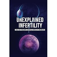 Unexplained Infertility: Tale Of Triumph Over A Fertility Problem: Infertility Diagnosis And Treatment