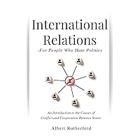 International Relations - For People Who Hate Politics: An Introduction to the Causes of Conflict and Cooperation Between States.