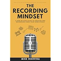 The Recording Mindset: A Step-By-Step Guide To Creating Pro Recordings From Your Home Studio