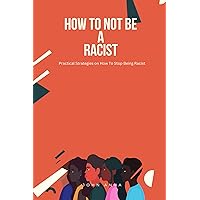 How To Not Be A Racist: Practical Strategies on How To Stop Being Racist How To Not Be A Racist: Practical Strategies on How To Stop Being Racist Kindle Paperback