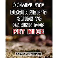 Complete Beginner's Guide to Caring for Pet Mice 2024: The Essential Handbook to Proper Pet Mouse Care: From Novice to Expert Mouse Parenting Advice