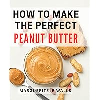How To Make The Perfect Peanut Butter: Discover Deliciously Smooth and Nutritious Homemade Peanut Butter Recipes for Gifting