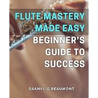 Flute Mastery Made Easy: Beginner's Guide to Success: Master the Flute: A Comprehensive Guide to Succeeding as a Beginner on Your Musical Journey
