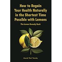 How to Regain Your Health Naturally in the Shortest Time Possible with Lemons: The Lemon Remedy Book