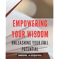 Empowering Your Wisdom: Unleashing Your full Potential: Unlocking the Secrets of Self-Empowerment: Maximize Your Potential and Live Your Best Life