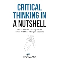 Critical Thinking In A Nutshell: How To Become An Independent Thinker And Make Intelligent Decisions (Critical Thinking & Logic Mastery)