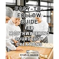 Easy-to-Follow Guide for Mouthwatering Sourdough Creations: Master the Art of Fermented Bread Making and Delight Your Loved Ones with Perfect Loaves from Scratch