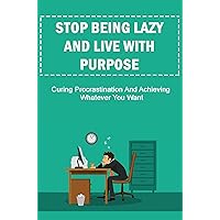 Stop Being Lazy And Live With Purpose: Curing Procrastination And Achieving Whatever You Want
