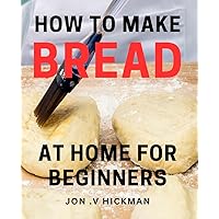 How To Make Bread At Home For Beginners: Flourish in Baking Delicious Bread with Simple Techniques: A Perfect Gift for the Aspiring Baker.