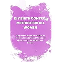 DIY BIRTH CONTROL METHOD FOR ALL WOMEN: Easy modern treatment book for women to understand the use of the birth control methods in their homes