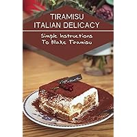 Tiramisu Italian Delicacy: Simple Instructions To Make Tiramisu: Recipes In Tiramisu Cook Book