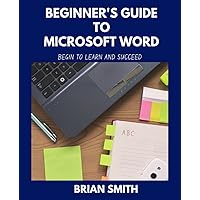 BEGINNER'S GUIDE TO MICROSOFT WORD: BEGIN TO LEARN AND SUCCEED BEGINNER'S GUIDE TO MICROSOFT WORD: BEGIN TO LEARN AND SUCCEED Paperback Kindle