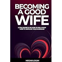 BECOMING A GOOD WIFE: Little Secrets On How to be a Good Wife to Improve Your Marriage (Marriage Self Help Communication Books)