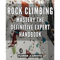 Rock Climbing Mastery: The Definitive Expert Handbook: Achieve Peak Performance in Rock Climbing with Proven Techniques and Strategies