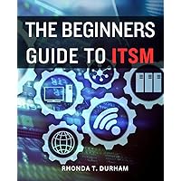 The Beginners Guide To ITSM: Expert Guidance for Navigating the World of IT Service Management | Unlock the Secrets to Successful IT Service Management as a Newbie