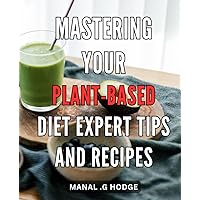 Mastering Your Plant-Based Diet: Expert Tips and Recipes: Transform Your Health with Delicious Plant-Based Meals: A Comprehensive Guide by a Nutrition Expert.