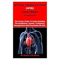 ATRIAL FIBRILLATION (AFIB) TREATMENT FOR BEGINNERS: The Proper Guide To Understanding The Symptoms, Causes, Treatment, Management And Prevention Of Afib. ATRIAL FIBRILLATION (AFIB) TREATMENT FOR BEGINNERS: The Proper Guide To Understanding The Symptoms, Causes, Treatment, Management And Prevention Of Afib. Paperback
