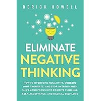 Eliminate Negative Thinking: How to Overcome Negativity, Control Your Thoughts, And Stop Overthinking. Shift Your Focus into Positive Thinking, Self-Acceptance, And Radical Self Love