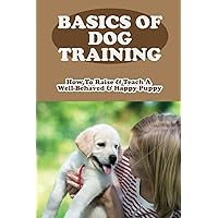 Basics Of Dog Training: How To Raise & Teach A Well-Behaved & Happy Puppy: How Long Until Puppy Is Well Behaved