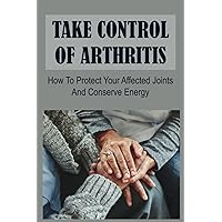 Take Control Of Arthritis: How To Protect Your Affected Joints And Conserve Energy
