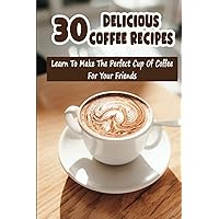30 Delicious Coffee Recipes: Learn To Make The Perfect Cup Of Coffee For Your Friends