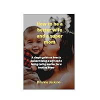 HOW TO BE A BETTER WIFE AND SUPER A MOM: a simple guide on how you can balance being a better wife and a loving caring mother to build a healthy home HOW TO BE A BETTER WIFE AND SUPER A MOM: a simple guide on how you can balance being a better wife and a loving caring mother to build a healthy home Kindle Paperback
