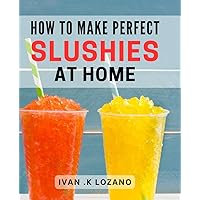 How To Make Perfect Slushies At Home: The Ultimate Guide to Creating Delicious and Refreshing Frozen Treats - An ideal gift for aspiring mixologists and kids who love cool snacks