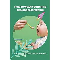How To Wean Your Child From Breastfeeding: A Step-By-Step Guide To Wean Your Kids: How To Wean Your Child