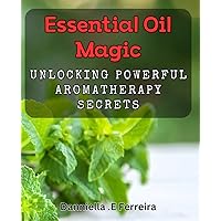 Essential Oil Magic: Unlocking Powerful Aromatherapy Secrets: Discover the Natural Healing Benefits of Aromatherapy with Essential Oil Magic